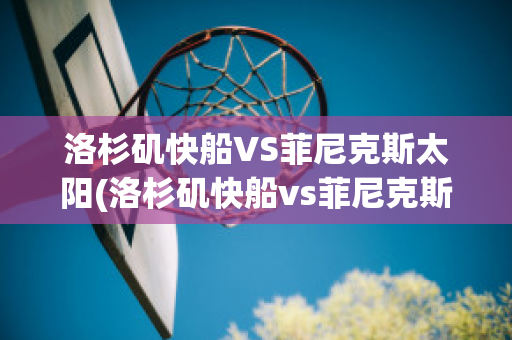 洛杉矶快船VS菲尼克斯太阳(洛杉矶快船vs菲尼克斯太阳结果)