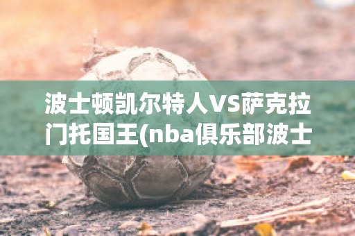 波士顿凯尔特人VS萨克拉门托国王(nba俱乐部波士顿凯尔特人)