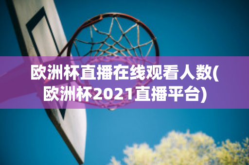 欧洲杯直播在线观看人数(欧洲杯2021直播平台)