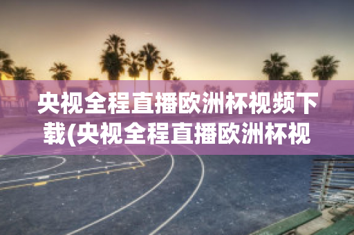 央视全程直播欧洲杯视频下载(央视全程直播欧洲杯视频下载软件)