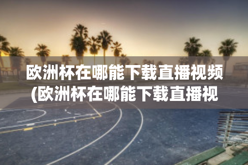 欧洲杯在哪能下载直播视频(欧洲杯在哪能下载直播视频软件)