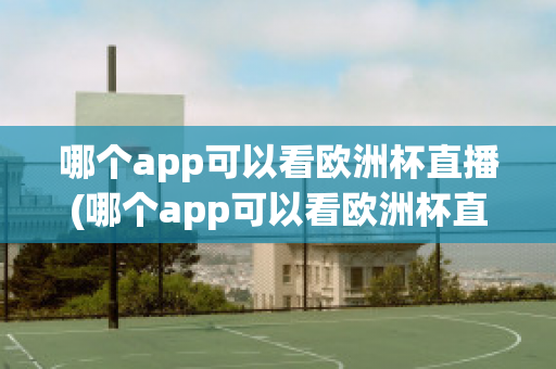 哪个app可以看欧洲杯直播(哪个app可以看欧洲杯直播视频)