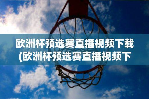 欧洲杯预选赛直播视频下载(欧洲杯预选赛直播视频下载软件)