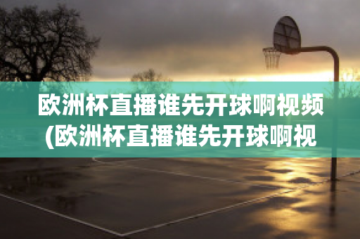 欧洲杯直播谁先开球啊视频(欧洲杯直播谁先开球啊视频回放)