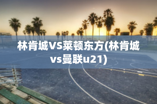 林肯城VS莱顿东方(林肯城vs曼联u21)