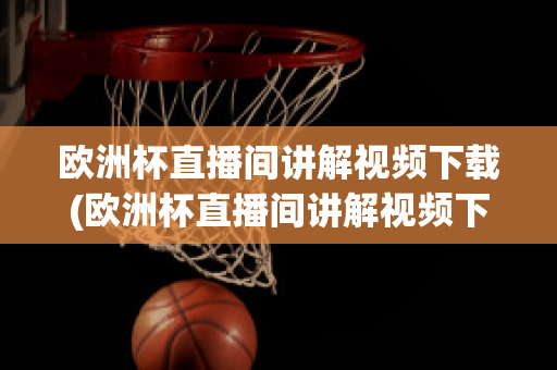 欧洲杯直播间讲解视频下载(欧洲杯直播间讲解视频下载软件)