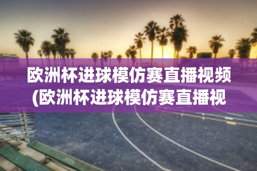 欧洲杯进球模仿赛直播视频(欧洲杯进球模仿赛直播视频在线观看)