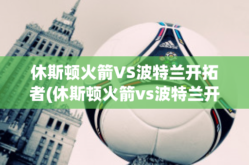 休斯顿火箭VS波特兰开拓者(休斯顿火箭vs波特兰开拓者预测)