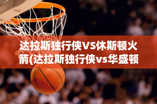 达拉斯独行侠VS休斯顿火箭(达拉斯独行侠vs华盛顿奇才)