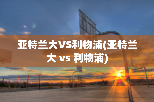 亚特兰大VS利物浦(亚特兰大 vs 利物浦)