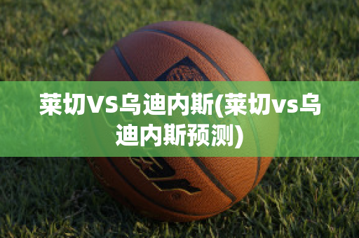 莱切VS乌迪内斯(莱切vs乌迪内斯预测)