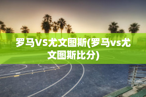 罗马VS尤文图斯(罗马vs尤文图斯比分)