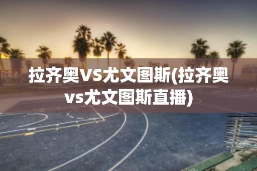 拉齐奥VS尤文图斯(拉齐奥vs尤文图斯直播)