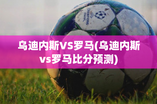 乌迪内斯VS罗马(乌迪内斯vs罗马比分预测)