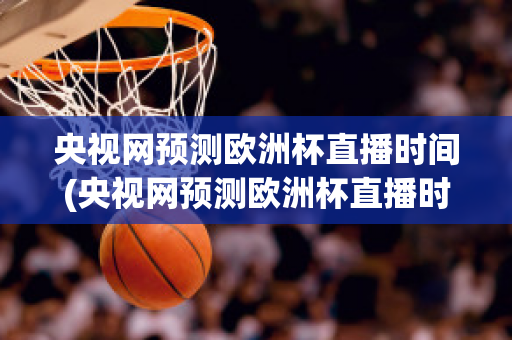 央视网预测欧洲杯直播时间(央视网预测欧洲杯直播时间是几点)