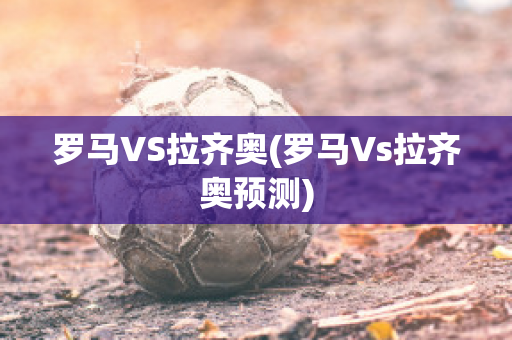 罗马VS拉齐奥(罗马Vs拉齐奥预测)