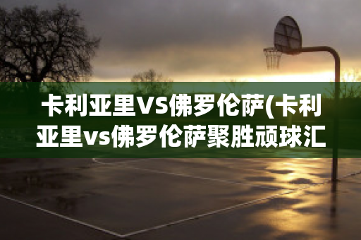 卡利亚里VS佛罗伦萨(卡利亚里vs佛罗伦萨聚胜顽球汇)