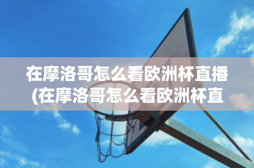 在摩洛哥怎么看欧洲杯直播(在摩洛哥怎么看欧洲杯直播呢)