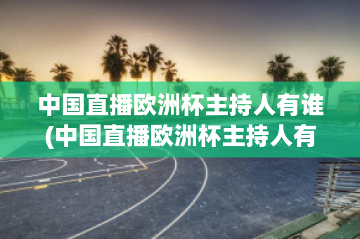 中国直播欧洲杯主持人有谁(中国直播欧洲杯主持人有谁参加)