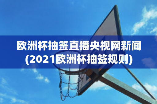 欧洲杯抽签直播央视网新闻(2021欧洲杯抽签规则)