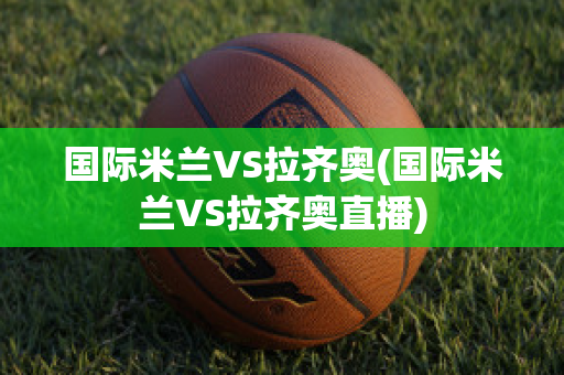 国际米兰VS拉齐奥(国际米兰VS拉齐奥直播)