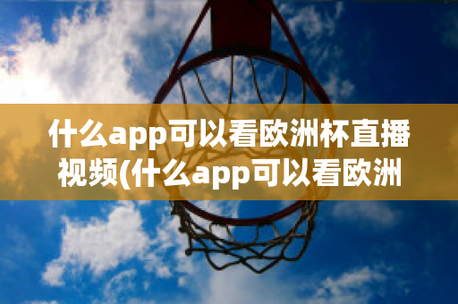 什么app可以看欧洲杯直播视频(什么app可以看欧洲杯直播视频免费)