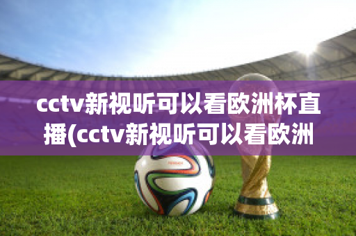 cctv新视听可以看欧洲杯直播(cctv新视听可以看欧洲杯直播回放吗)