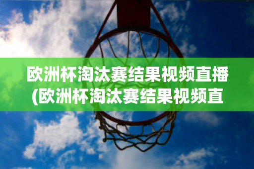 欧洲杯淘汰赛结果视频直播(欧洲杯淘汰赛结果视频直播在哪看)