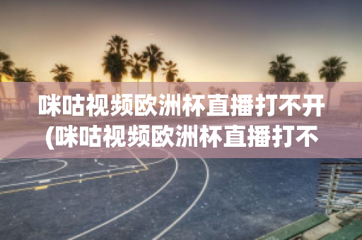 咪咕视频欧洲杯直播打不开(咪咕视频欧洲杯直播打不开怎么办)