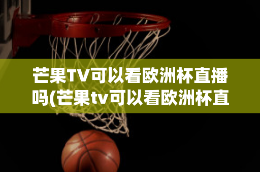 芒果TV可以看欧洲杯直播吗(芒果tv可以看欧洲杯直播吗知乎)