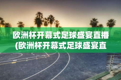 欧洲杯开幕式足球盛宴直播(欧洲杯开幕式足球盛宴直播视频)