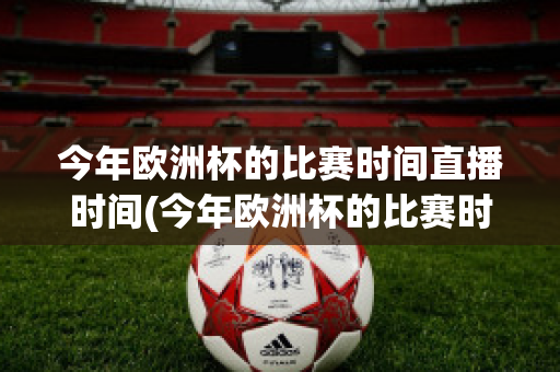 今年欧洲杯的比赛时间直播时间(今年欧洲杯的比赛时间直播时间是多少)