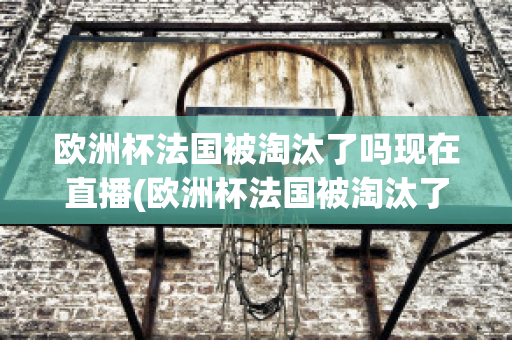 欧洲杯法国被淘汰了吗现在直播(欧洲杯法国被淘汰了吗现在直播视频)