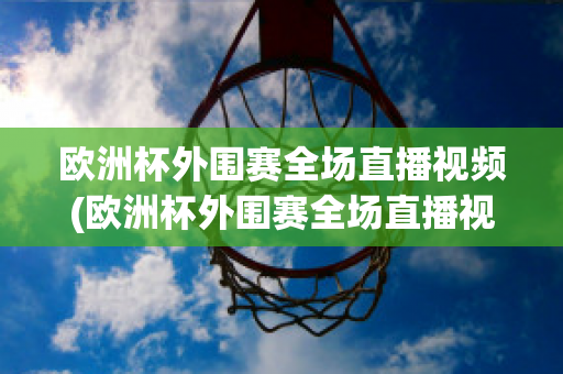 欧洲杯外围赛全场直播视频(欧洲杯外围赛全场直播视频在线观看)