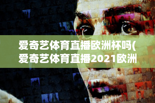 爱奇艺体育直播欧洲杯吗(爱奇艺体育直播2021欧洲杯)