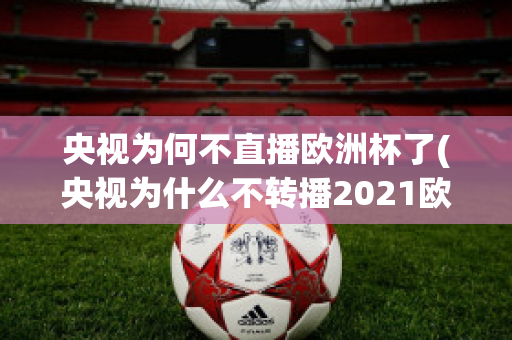 央视为何不直播欧洲杯了(央视为什么不转播2021欧洲杯)