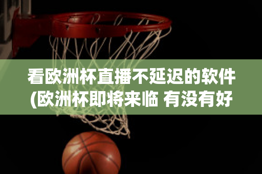 看欧洲杯直播不延迟的软件(欧洲杯即将来临 有没有好的直播软件呢?)