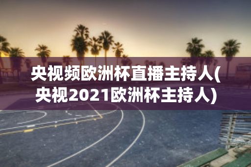 央视频欧洲杯直播主持人(央视2021欧洲杯主持人)