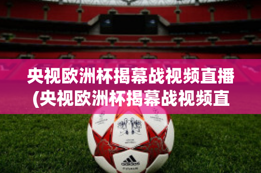 央视欧洲杯揭幕战视频直播(央视欧洲杯揭幕战视频直播在线观看)