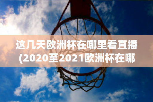 这几天欧洲杯在哪里看直播(2020至2021欧洲杯在哪里可以看直播)