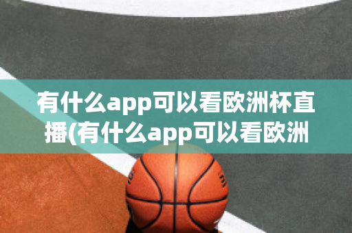 有什么app可以看欧洲杯直播(有什么app可以看欧洲杯直播回放)