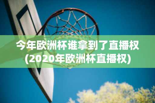 今年欧洲杯谁拿到了直播权(2020年欧洲杯直播权)