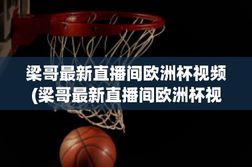 梁哥最新直播间欧洲杯视频(梁哥最新直播间欧洲杯视频在线观看)