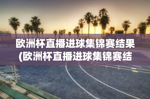 欧洲杯直播进球集锦赛结果(欧洲杯直播进球集锦赛结果如何)