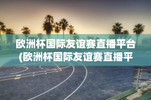 欧洲杯国际友谊赛直播平台(欧洲杯国际友谊赛直播平台官网)