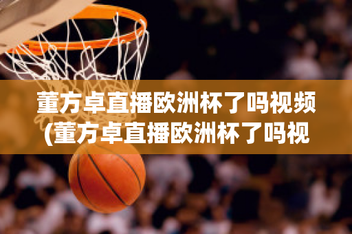 董方卓直播欧洲杯了吗视频(董方卓直播欧洲杯了吗视频在线观看)