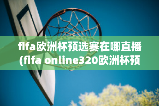 fifa欧洲杯预选赛在哪直播(fifa online320欧洲杯预选赛)