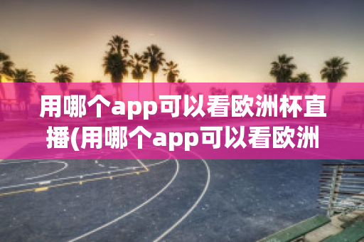 用哪个app可以看欧洲杯直播(用哪个app可以看欧洲杯直播视频)