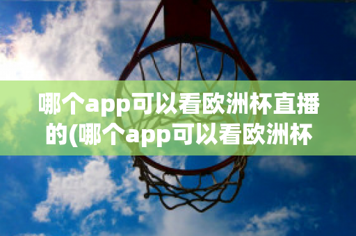 哪个app可以看欧洲杯直播的(哪个app可以看欧洲杯直播的视频)