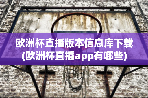 欧洲杯直播版本信息库下载(欧洲杯直播app有哪些)